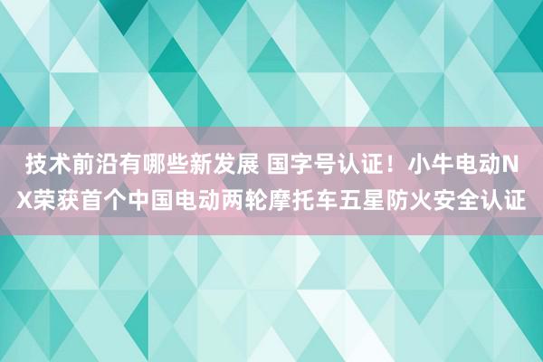 技术前沿有哪些新发展 国字号认证！小牛电动NX荣获首个中国电动两轮摩托车五星防火安全认证