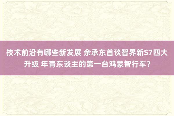 技术前沿有哪些新发展 余承东首谈智界新S7四大升级 年青东谈主的第一台鸿蒙智行车？