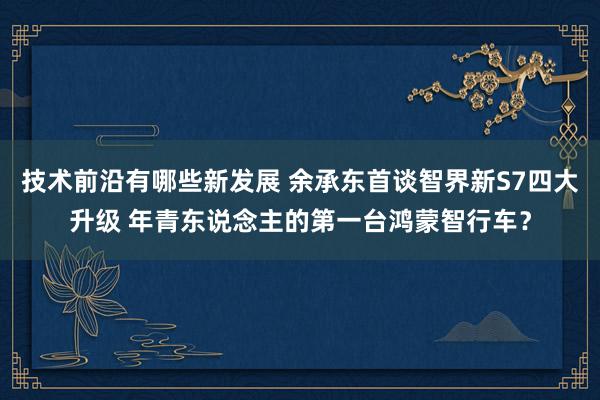 技术前沿有哪些新发展 余承东首谈智界新S7四大升级 年青东说念主的第一台鸿蒙智行车？