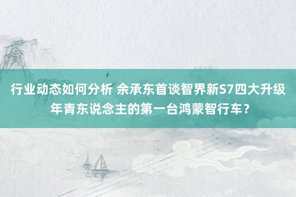 行业动态如何分析 余承东首谈智界新S7四大升级 年青东说念主的第一台鸿蒙智行车？