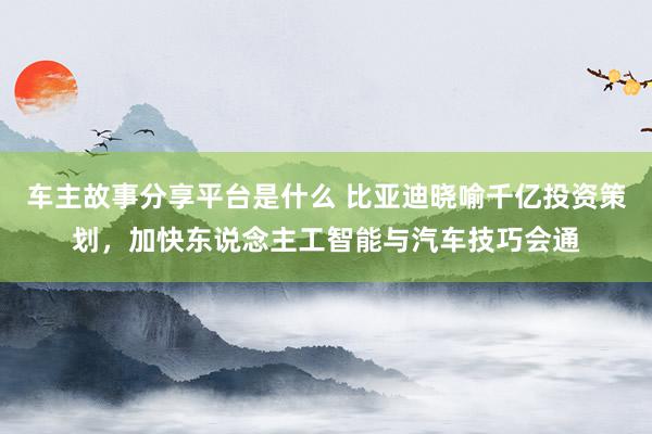 车主故事分享平台是什么 比亚迪晓喻千亿投资策划，加快东说念主工智能与汽车技巧会通