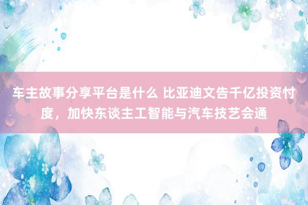 车主故事分享平台是什么 比亚迪文告千亿投资忖度，加快东谈主工智能与汽车技艺会通