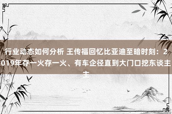 行业动态如何分析 王传福回忆比亚迪至暗时刻：2019年存一火存一火、有车企径直到大门口挖东谈主