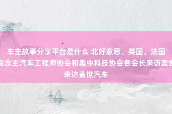 车主故事分享平台是什么 北好意思、英国、法国华东说念主汽车工程师协会和奥中科技协会各会长来访盖世汽车