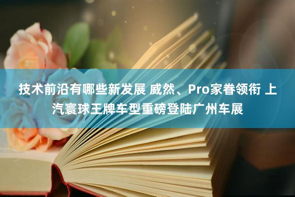 技术前沿有哪些新发展 威然、Pro家眷领衔 上汽寰球王牌车型重磅登陆广州车展