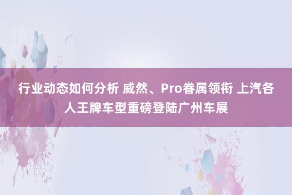 行业动态如何分析 威然、Pro眷属领衔 上汽各人王牌车型重磅登陆广州车展