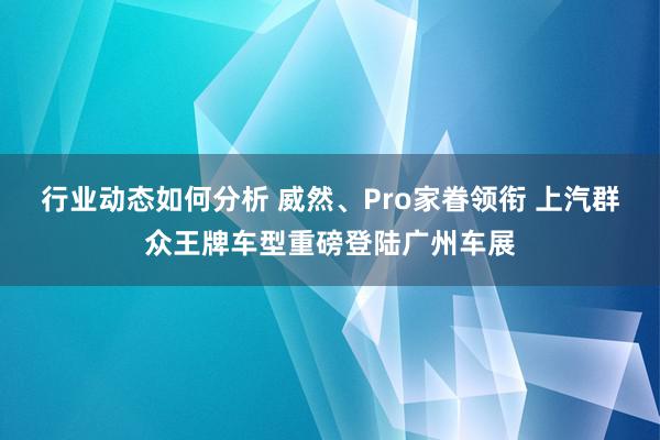 行业动态如何分析 威然、Pro家眷领衔 上汽群众王牌车型重磅登陆广州车展