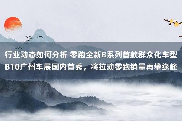 行业动态如何分析 零跑全新B系列首款群众化车型B10广州车展国内首秀，将拉动零跑销量再攀缘峰