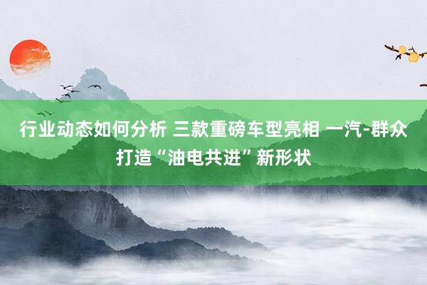 行业动态如何分析 三款重磅车型亮相 一汽-群众打造“油电共进”新形状