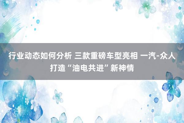 行业动态如何分析 三款重磅车型亮相 一汽-众人打造“油电共进”新神情