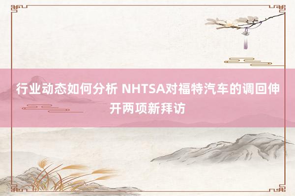 行业动态如何分析 NHTSA对福特汽车的调回伸开两项新拜访