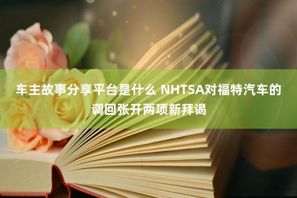 车主故事分享平台是什么 NHTSA对福特汽车的调回张开两项新拜谒