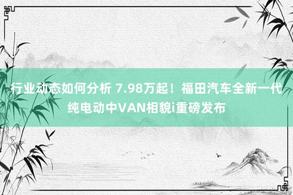 行业动态如何分析 7.98万起！福田汽车全新一代纯电动中VAN相貌i重磅发布