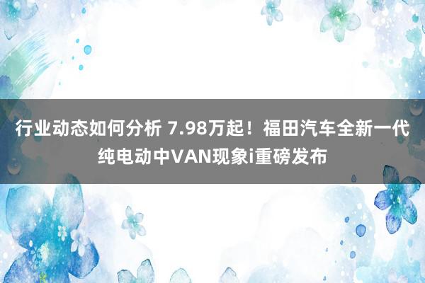 行业动态如何分析 7.98万起！福田汽车全新一代纯电动中VAN现象i重磅发布