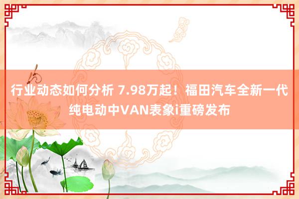 行业动态如何分析 7.98万起！福田汽车全新一代纯电动中VAN表象i重磅发布