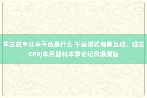 车主故事分享平台是什么 千里浸式编削互动，雅式CPRJ车用塑料本事论坛燃爆魔皆