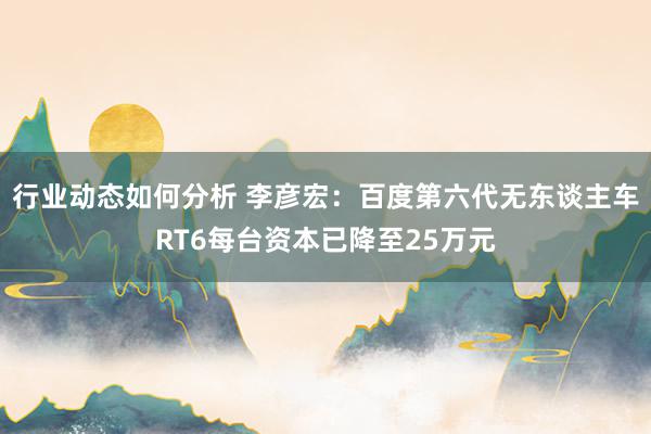 行业动态如何分析 李彦宏：百度第六代无东谈主车RT6每台资本已降至25万元