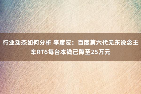 行业动态如何分析 李彦宏：百度第六代无东说念主车RT6每台本钱已降至25万元