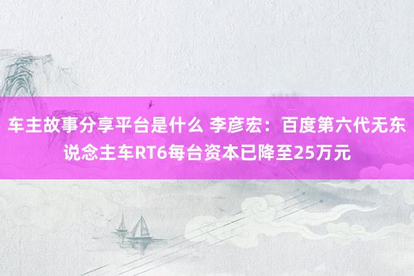 车主故事分享平台是什么 李彦宏：百度第六代无东说念主车RT6每台资本已降至25万元