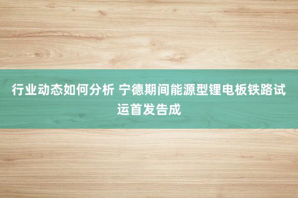 行业动态如何分析 宁德期间能源型锂电板铁路试运首发告成