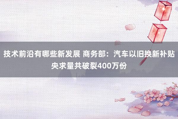 技术前沿有哪些新发展 商务部：汽车以旧换新补贴央求量共破裂400万份