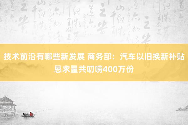 技术前沿有哪些新发展 商务部：汽车以旧换新补贴恳求量共叨唠400万份