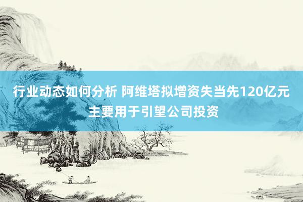 行业动态如何分析 阿维塔拟增资失当先120亿元 主要用于引望公司投资