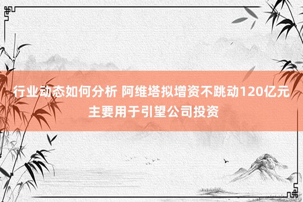 行业动态如何分析 阿维塔拟增资不跳动120亿元 主要用于引望公司投资