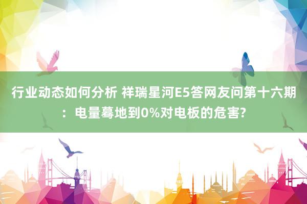 行业动态如何分析 祥瑞星河E5答网友问第十六期：电量蓦地到0%对电板的危害?