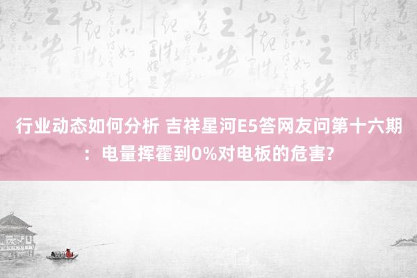 行业动态如何分析 吉祥星河E5答网友问第十六期：电量挥霍到0%对电板的危害?