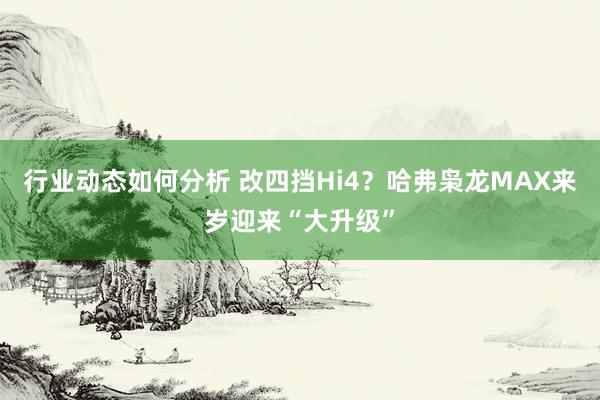 行业动态如何分析 改四挡Hi4？哈弗枭龙MAX来岁迎来“大升级”