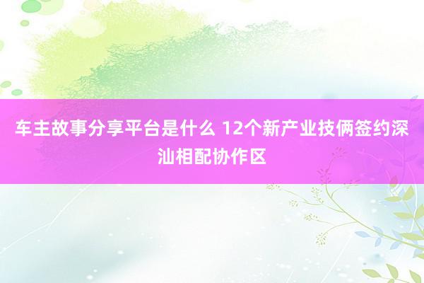 车主故事分享平台是什么 12个新产业技俩签约深汕相配协作区