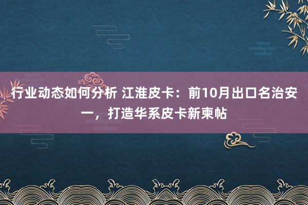 行业动态如何分析 江淮皮卡：前10月出口名治安一，打造华系皮卡新柬帖