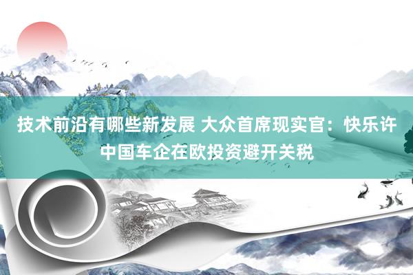 技术前沿有哪些新发展 大众首席现实官：快乐许中国车企在欧投资避开关税