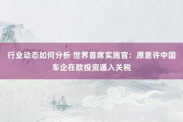 行业动态如何分析 世界首席实施官：原意许中国车企在欧投资遁入关税