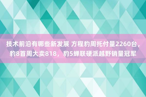 技术前沿有哪些新发展 方程豹周托付量2260台，豹8首周大卖818，豹5蝉联硬派越野销量冠军