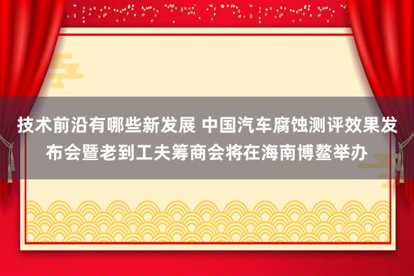 技术前沿有哪些新发展 中国汽车腐蚀测评效果发布会暨老到工夫筹商会将在海南博鳌举办