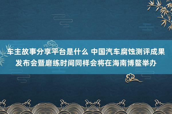 车主故事分享平台是什么 中国汽车腐蚀测评成果发布会暨磨练时间同样会将在海南博鳌举办