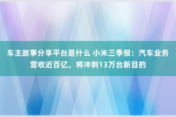 车主故事分享平台是什么 小米三季报：汽车业务营收近百亿，将冲刺13万台新目的