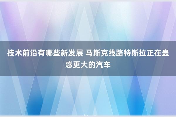 技术前沿有哪些新发展 马斯克线路特斯拉正在蛊惑更大的汽车