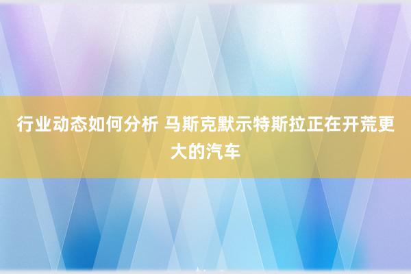 行业动态如何分析 马斯克默示特斯拉正在开荒更大的汽车