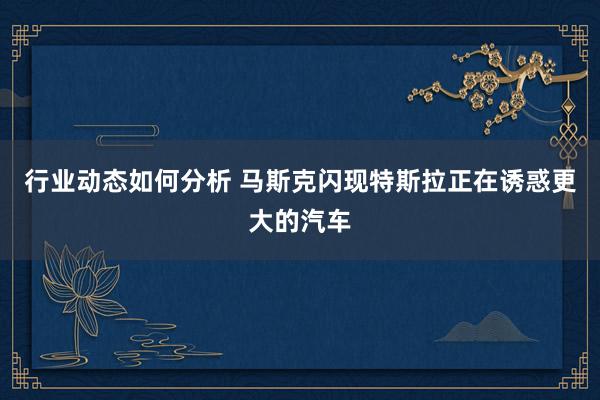 行业动态如何分析 马斯克闪现特斯拉正在诱惑更大的汽车