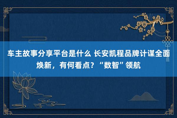 车主故事分享平台是什么 长安凯程品牌计谋全面焕新，有何看点？“数智”领航