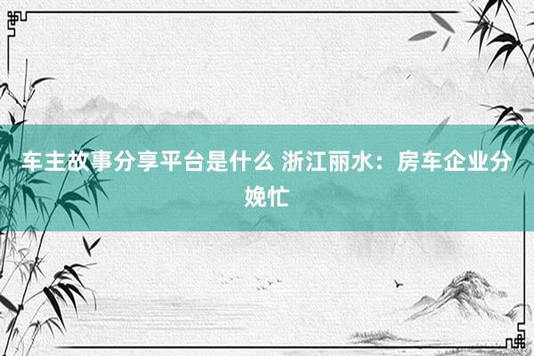 车主故事分享平台是什么 浙江丽水：房车企业分娩忙