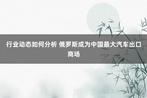 行业动态如何分析 俄罗斯成为中国最大汽车出口商场