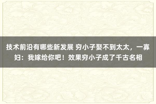 技术前沿有哪些新发展 穷小子娶不到太太，一寡妇：我嫁给你吧！效果穷小子成了千古名相